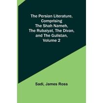 Persian Literature, Comprising The Shah Nameh, The Rubaiyat, The Divan, and The Gulistan, Volume 2