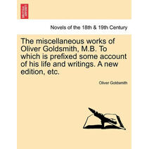 Miscellaneous Works of Oliver Goldsmith, M.B. to Which Is Prefixed Some Account of His Life and Writings. a New Edition, Etc.