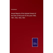 Annual Reports of the Adjutant General of the State of Wisconsin for the years 1860, 1861, 1862, 1863, 1864