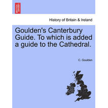 Goulden's Canterbury Guide. to Which Is Added a Guide to the Cathedral.