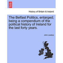 Belfast Politics, enlarged; being a compendium of the political history of Ireland for the last forty years.