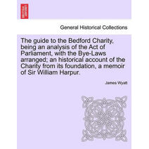 Guide to the Bedford Charity, Being an Analysis of the Act of Parliament, with the Bye-Laws Arranged; An Historical Account of the Charity from Its Foundation, a Memoir of Sir William Harpur