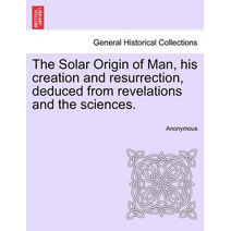 Solar Origin of Man, His Creation and Resurrection, Deduced from Revelations and the Sciences.