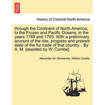 through the Continent of North America, to the Frozen and Pacific Oceans, in the years 1789 and 1793. With a preliminary account of the rise, progress and present state of the fur trade of t