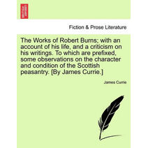 Works of Robert Burns; With an Account of His Life, and a Criticism on His Writings. to Which Are Prefixed, Some Observations on the Character and Condition of the Scottish Peasantry. [By Ja