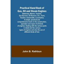 Practical Hand Book of Gas, Oil and Steam Engines; Stationary, Marine, Traction; Gas Burners, Oil Burners, Etc.; Farm, Traction, Automobile, Locomotive; A simple, practical and comprehensive