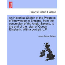 Historical Sketch of the Progress of Knowledge in England, from the Conversion of the Anglo-Saxons, to the End of the Reign of Queen Elisabeth. with a Portrait. L.P.