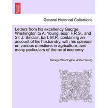 Letters from His Excellency George Washington to A. Young, Esqr, F.R.S., and Sir J. Sinclair, Bart. M.P., Containing an Account of His Husbandry, with His Opinions on Various Questions in Ag