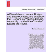 Dissertation on Ancient Bridges and Bridge Chapels, and Especially That ... Edifice on Wakefield Bridge, Commonly ... Called the Chapel of Edward the Fourth.