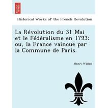Révolution du 31 Mai et le Fédéralisme en 1793; ou, la France vaincue par la Commune de Paris.