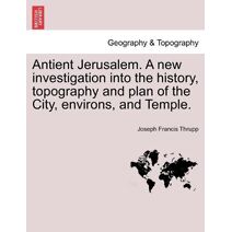Antient Jerusalem. A new investigation into the history, topography and plan of the City, environs, and Temple.