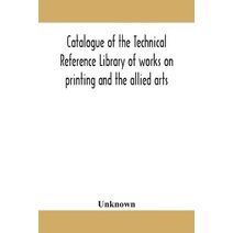 Catalogue of the Technical Reference Library of works on printing and the allied arts