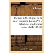 Preuves Authentiques de la Mort Du Jeune Louis XVII: Details Sur Ses Derniers Momens