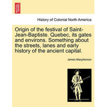 Origin of the Festival of Saint-Jean-Baptiste. Quebec, Its Gates and Environs. Something about the Streets, Lanes and Early History of the Ancient Capital.