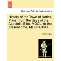 History of the Town of Natick, Mass. from the Days of the Apostolic Eliot, MDCL, to the Present Time, MDCCCXXX.