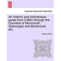 Historic and Picturesque Guide from Clifton Through the Counties of Monmouth, Glamorgan and Brecknock, Etc.