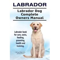 Labrador. Labrador Dog Complete Owners Manual. Labrador book for care, costs, feeding, grooming, health and training.