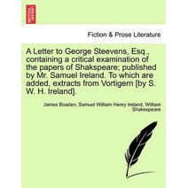 Letter to George Steevens, Esq., Containing a Critical Examination of the Papers of Shakspeare; Published by Mr. Samuel Ireland. to Which Are Added, Extracts from Vortigern [By S. W. H. Irel