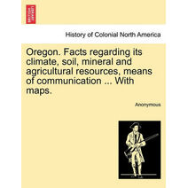 Oregon. Facts Regarding Its Climate, Soil, Mineral and Agricultural Resources, Means of Communication ... with Maps.