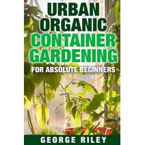 Urban Organic Container Gardening for Absolute Beginners (Urban Organic Container Gardening for Absolute Beginners)