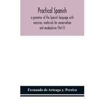 Practical Spanish, a grammar of the Spanish language with exercises, materials for conversation and vocabularies (Part I)
