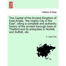 Capital of the Ancient Kingdom of East Anglia, "the mighty City in the East"; being a complete and authentic history of the ancient borough town of Thetford and its antiquities in Norfolk an