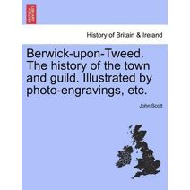Berwick-upon-Tweed. The history of the town and guild. Illustrated by photo-engravings, etc.
