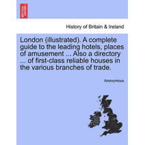 London (Illustrated). a Complete Guide to the Leading Hotels, Places of Amusement ... Also a Directory ... of First-Class Reliable Houses in the Various Branches of Trade.