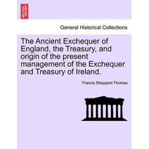 Ancient Exchequer of England, the Treasury, and Origin of the Present Management of the Exchequer and Treasury of Ireland.