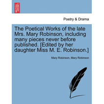 Poetical Works of the Late Mrs. Mary Robinson, Including Many Pieces Never Before Published. [Edited by Her Daughter Miss M. E. Robinson.]