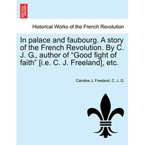 In Palace and Faubourg. a Story of the French Revolution. by C. J. G., Author of "Good Fight of Faith" [I.E. C. J. Freeland], Etc.
