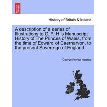Description of a Series of Illustrations to G. P. H.'s Manuscript History of the Princes of Wales, from the Time of Edward of Caernarvon, to the Present Sovereign of England