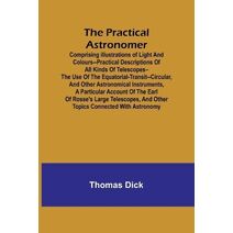 Practical Astronomer; Comprising illustrations of light and colours--practical descriptions of all kinds of telescopes--the use of the equatorial-transit--circular, and other astronomical in
