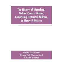 History of Waterford, Oxford County, Maine, Comprising Historical Address, by Henry P. Warren; Record of Families, by REV. William Warren, D.D.; Centennial Proceedings, by Samuel Warren