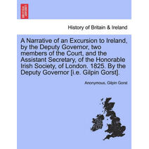 Narrative of an Excursion to Ireland, by the Deputy Governor, Two Members of the Court, and the Assistant Secretary, of the Honorable Irish Society, of London. 1825. by the Deputy Governor [