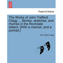 Works of John Trafford Clegg ... Stories, sketches, and rhymes in the Rochdale dialect. [With a memoir, and a portrait.]