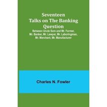 Seventeen Talks on the Banking Question;Between Uncle Sam and Mr. Farmer, Mr. Banker, Mr. Lawyer, Mr. Laboringman, Mr. Merchant, Mr. Manufacturer