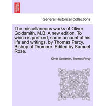 Miscellaneous Works of Oliver Goldsmith, M.B. a New Edition. to Which Is Prefixed, Some Account of His Life and Writings, by Thomas Percy, Bishop of Dromore. Edited by Samuel Rose. Volume I