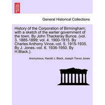 History of the Corporation of Birmingham; with a sketch of the earlier government of the town. By John Thackeray Bunce. (vol. 3. 1885-1899; vol. 4. 1900-1915. By Charles Anthony Vince.-vol.