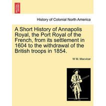 Short History of Annapolis Royal, the Port Royal of the French, from Its Settlement in 1604 to the Withdrawal of the British Troops in 1854.