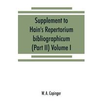 Supplement to Hain's Repertorium bibliographicum. Or, Collections toward a new edition of that work (Part II) Volume I
