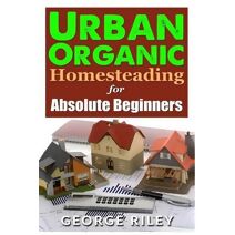 Urban Organic Homesteading for Absolute Beginners (Urban Organic Container Gardening for Absolute Beginners)