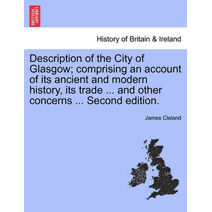 Description of the City of Glasgow; Comprising an Account of Its Ancient and Modern History, Its Trade ... and Other Concerns ... Second Edition.