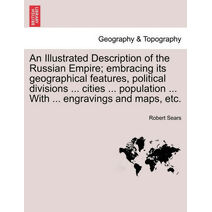 Illustrated Description of the Russian Empire; embracing its geographical features, political divisions ... cities ... population ... With ... engravings and maps, etc.