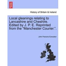 Local gleanings relating to Lancashire and Cheshire. Edited by J. P. E. Reprinted from the "Manchester Courier.".