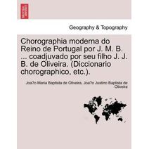 Chorographia moderna do Reino de Portugal por J. M. B. ... coadjuvado por seu filho J. J. B. de Oliveira. (Diccionario chorographico, etc.).