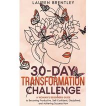 30-DAY TRANSFORMATION CHALLENGE A Woman's Beginners Guide to Becoming Productive, Self-Confident, Disciplined, and Achieving Success Now (Life Change Mastery)