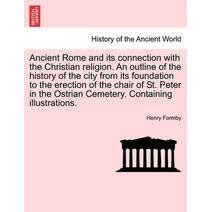 Ancient Rome and its connection with the Christian religion. An outline of the history of the city from its foundation to the erection of the chair of St. Peter in the Ostrian Cemetery. Cont