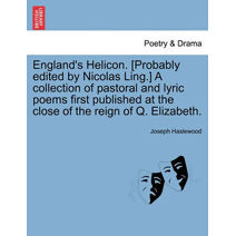 England's Helicon. [Probably Edited by Nicolas Ling.] a Collection of Pastoral and Lyric Poems First Published at the Close of the Reign of Q. Elizabeth.