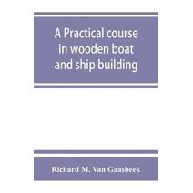 practical course in wooden boat and ship building, the fundamental principles and practical methods described in detail, especially written for carpenters and other woodworkers who desire to